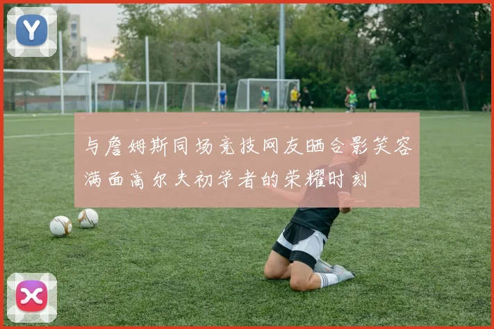 与詹姆斯同场竞技网友晒合影笑容满面高尔夫初学者的荣耀时刻