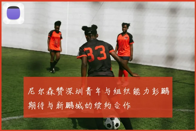 尼尔森赞深圳青年与组织能力彭鹏期待与新鹏城的续约合作