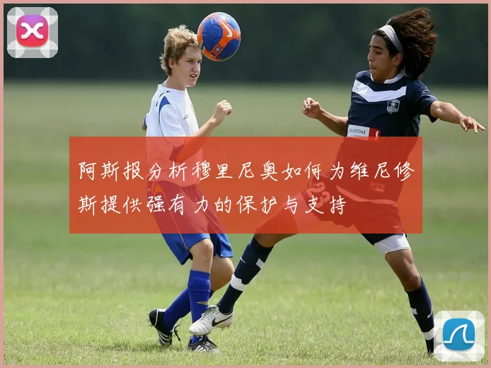 阿斯报分析穆里尼奥如何为维尼修斯提供强有力的保护与支持