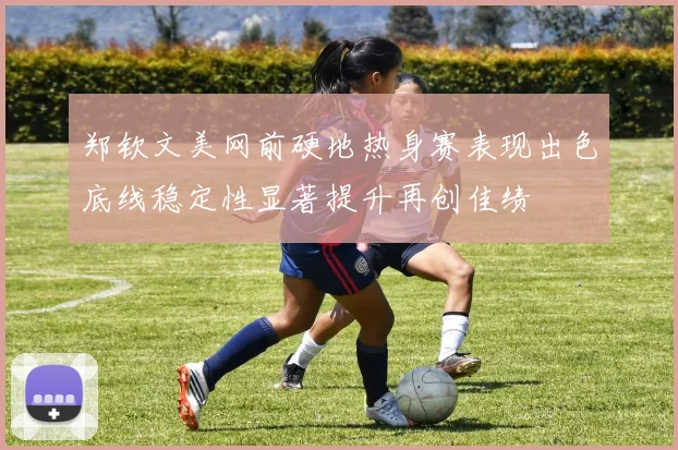 郑钦文美网前硬地热身赛表现出色底线稳定性显著提升再创佳绩
