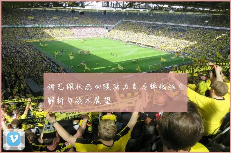 姆巴佩状态回暖助力皇马锋线组合解析与战术展望